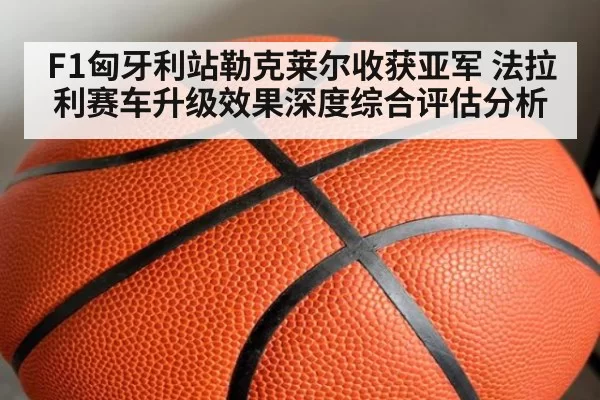 F1匈牙利站勒克莱尔收获亚军 法拉利赛车升级效果深度综合评估分析