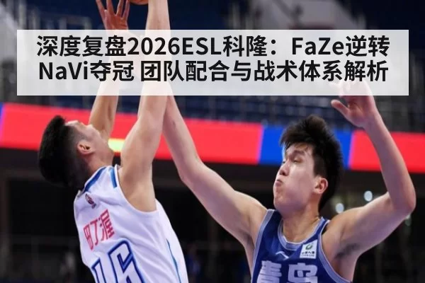 深度复盘2026ESL科隆：FaZe逆转NaVi夺冠 团队配合与战术体系解析
