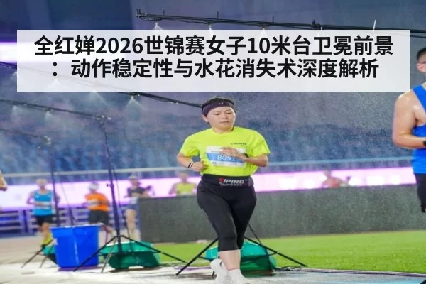 全红婵2026世锦赛女子10米台卫冕前景：动作稳定性与水花消失术深度解析