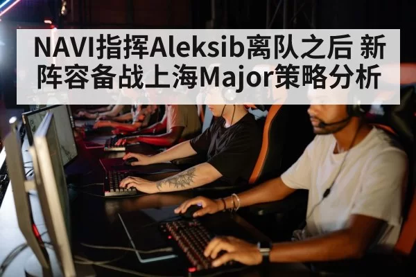 NAVI指挥Aleksib离队之后 新阵容备战上海Major策略分析
