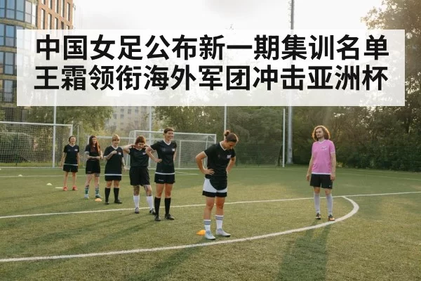 中国女足公布新一期集训名单 王霜领衔海外军团冲击亚洲杯